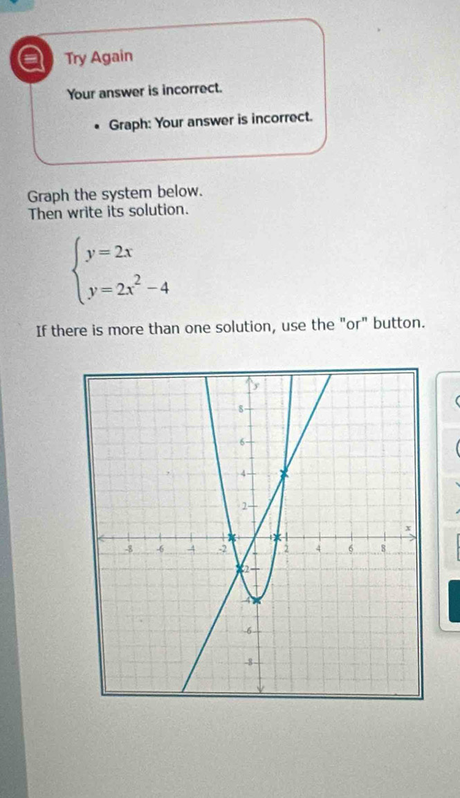 a Try Again 
Your answer is incorrect. 
Graph: Your answer is incorrect. 
Graph the system below. 
Then write its solution.
beginarrayl y=2x y=2x^2-4endarray.
If there is more than one solution, use the "or" button.