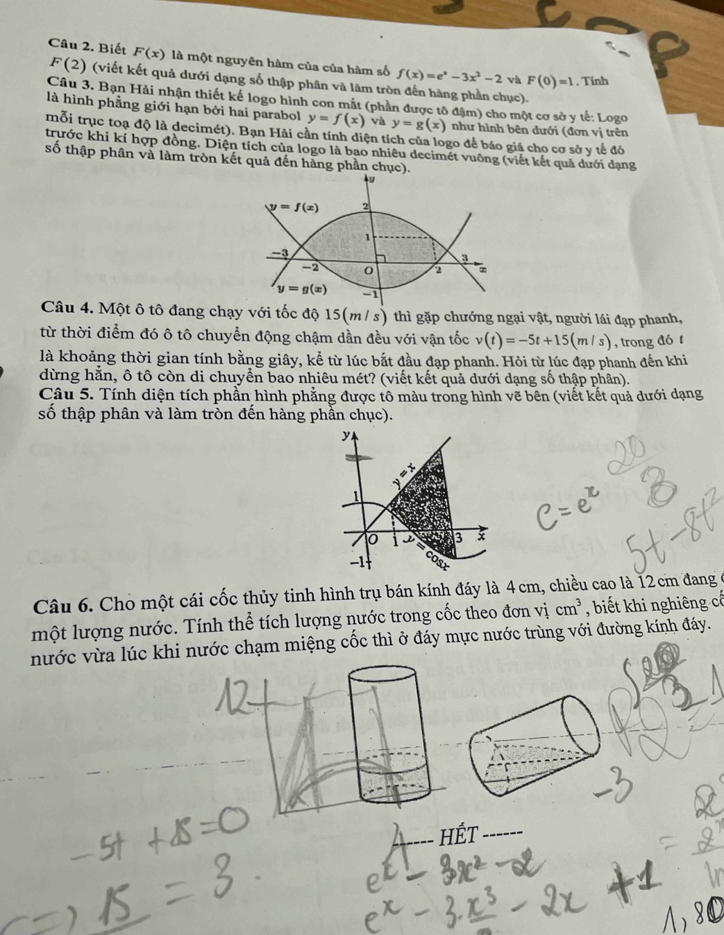 Biết F(x) là một nguyên hàm của của hàm số f(x)=e^x-3x^2-2 và F(0)=1. Tính
F(2) (viết kết quả dưới dạng số thập phân và làm tròn đến hàng phần chục).
Câu 3. Bạn Hải nhận thiết kế logo hình con mắt (phần được tô đậm) cho một cơ sở y tế: Logo
là hình phẳng giới hạn bởi hai parabol y=f(x) và y=g(x) như hình bên dưới (đơn vị trên
mỗi trục toạ độ là decimét). Bạn Hải cần tính diện tích của logo để báo giá cho cơ sở y tế đó
trước khi kí hợp đồng. Diện tích của logo là bao nhiêu decimét vuông (viết kết quả dưới dạng
số thập phân và làm tròn kết quả đến hàng phần chục).
Câu 4. Một ô tô đang chạy với tốc độ 15(m/ s) thì gặp chướng ngại vật, người lái đạp phanh,
từ thời điểm đó ô tô chuyển động chậm dần đều với vận tốc v(t)=-5t+15(m/s) , trong đó t
là khoảng thời gian tính bằng giây, kể từ lúc bắt đầu đạp phanh. Hỏi từ lúc đạp phanh đến khi
dừng hằn, ô tô còn di chuyển bao nhiêu mét? (viết kết quả dưới dạng số thập phân).
Câu 5. Tính diện tích phần hình phẳng được tô màu trong hình vẽ bên (viết kết quả dưới dạng
số thập phân và làm tròn đến hàng phần chục).
y
1
3 x
-1 .
Câu 6. Cho một cái cốc thủy tinh hình trụ bán kính đáy là 4 cm, chiều cao là 12 cm đang
một lượng nước. Tính thể tích lượng nước trong cốc theo đơn vị cm^3 , biết khi nghiêng cổ
nước vừa lúc khi nước chạm miệng cốc thì ở đáy mực nước trùng với đường kính đáy.
HếT