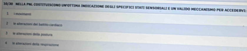 10/3O NELLA PNL COSTITUISCONO UNOTTIMA INDICAZIONE DEGLI SPECIFICI STATI SENSORIALIE UN VALIDO MECCANISMO PER ACCEDERVI: 
1 i movimenti 
2 le alterazioni del battito cardíaco 
3 le alterazioni della postura 
4 le alterazioní della respirazione