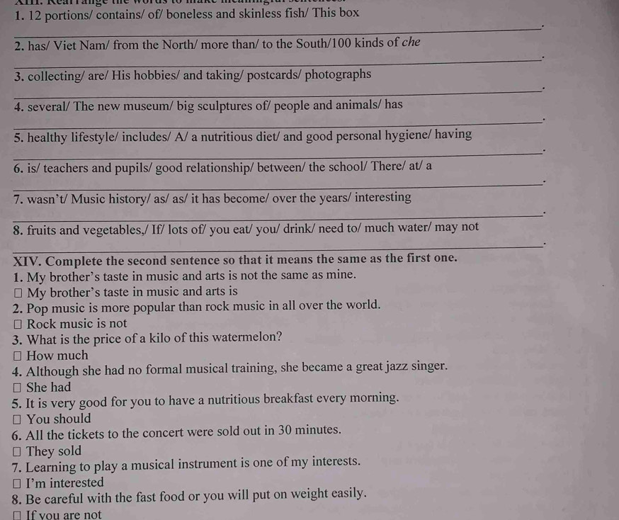 Xm. Rearrange the words to m 
1. 12 portions/ contains/ of/ boneless and skinless fish/ This box 
_. 
2. has/ Viet Nam/ from the North/ more than/ to the South/ 100 kinds of che 
_.. 
3. collecting/ are/ His hobbies/ and taking/ postcards/ photographs 
_. 
4. several/ The new museum/ big sculptures of/ people and animals/ has 
_. 
5. healthy lifestyle/ includes/ A/ a nutritious diet/ and good personal hygiene/ having 
_. 
6. is/ teachers and pupils/ good relationship/ between/ the school/ There/ at/ a 
_. 
7. wasn’t/ Music history/ as/ as/ it has become/ over the years/ interesting 
_. 
8. fruits and vegetables,/ If/ lots of/ you eat/ you/ drink/ need to/ much water/ may not 
_. 
XIV. Complete the second sentence so that it means the same as the first one. 
1. My brother’s taste in music and arts is not the same as mine. 
⊥ My brother’s taste in music and arts is 
2. Pop music is more popular than rock music in all over the world. 
⊥ Rock music is not 
3. What is the price of a kilo of this watermelon? 
≌ How much 
4. Although she had no formal musical training, she became a great jazz singer. 
□ She had 
5. It is very good for you to have a nutritious breakfast every morning. 
≌ You should 
6. All the tickets to the concert were sold out in 30 minutes. 
* They sold 
7. Learning to play a musical instrument is one of my interests. 
⊥ I’m interested 
8. Be careful with the fast food or you will put on weight easily. 
If vou are not