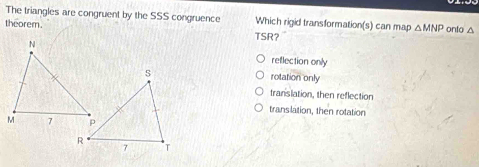 The triangles are congruent by the SSS congruence Which rigid transformation(s) can map △ MNP onto △
theorem. TSR?
reflection only
rotation only
translation, then reflection
translation, then rotation