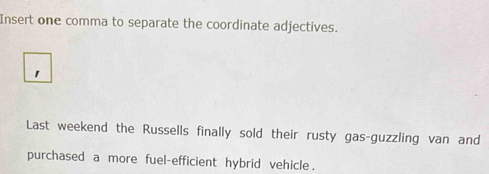 Insert one comma to separate the coordinate adjectives. 
1 
Last weekend the Russells finally sold their rusty gas-guzzling van and 
purchased a more fuel-efficient hybrid vehicle .