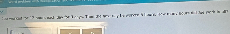 Word problem with muitiplication and 
Joe worked for 13 hours each day for 9 days. Then the next day he worked 6 hours. How many hours did Joe work in all?