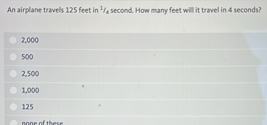 An airplane travels 125 feet in ¹/₄ second. How many feet will it travel in 4 seconds?
2,000
500
2,500
1,000
125
none of these