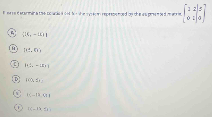 Please determine the solution set for the system represented by the augmented matrix. beginbmatrix 1&2&|5 0&1|&0endbmatrix
A  (0,-10)
B [(5,0)]
 (5,-10)
 (0,5)
 (-10,0)
 (-10,5))