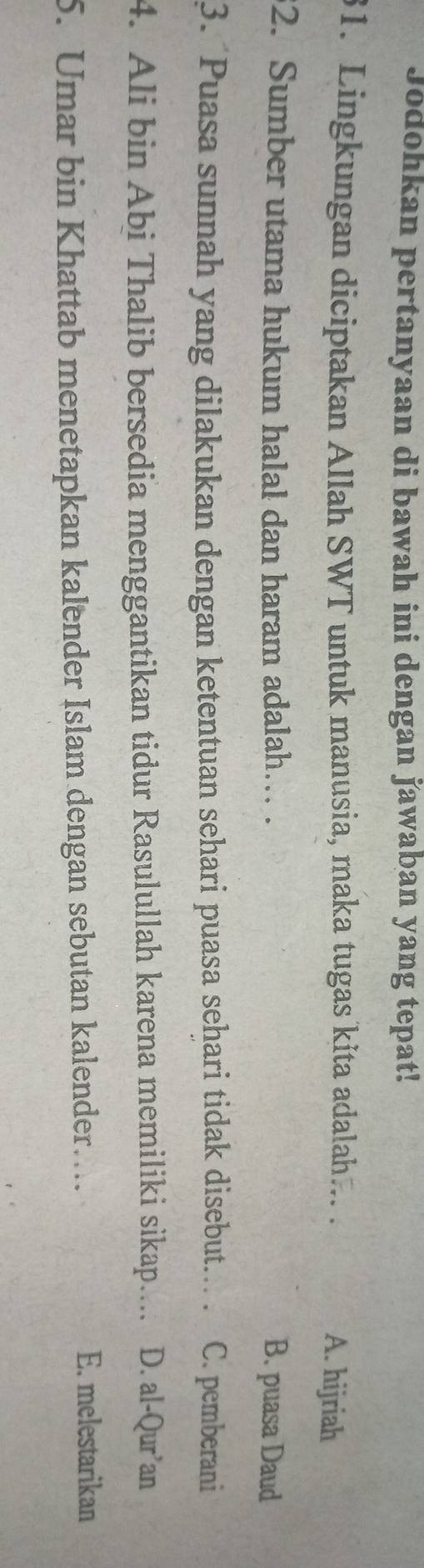 Jodohkan pertanyaan di bawah ini dengan jawaban yang tepat!
31. Lingkungan diciptakan Allah SWT untuk manusia, maka tugas kita adalah... . A. hijriah
2. Sumber utama hukum halal dan haram adalah… .
B. puasa Daud
3. Puasa sunnah yang dilakukan dengan ketentuan sehari puasa sehari tidak disebut.. . C. pemberani
4. Ali bin Abi Thalib bersedia menggantikan tidur Rasulullah karena memiliki sikap.... D. al-Qur’an
5. Umar bin Khattab menetapkan kalender Islam dengan sebutan kalender…
E. melestarikan