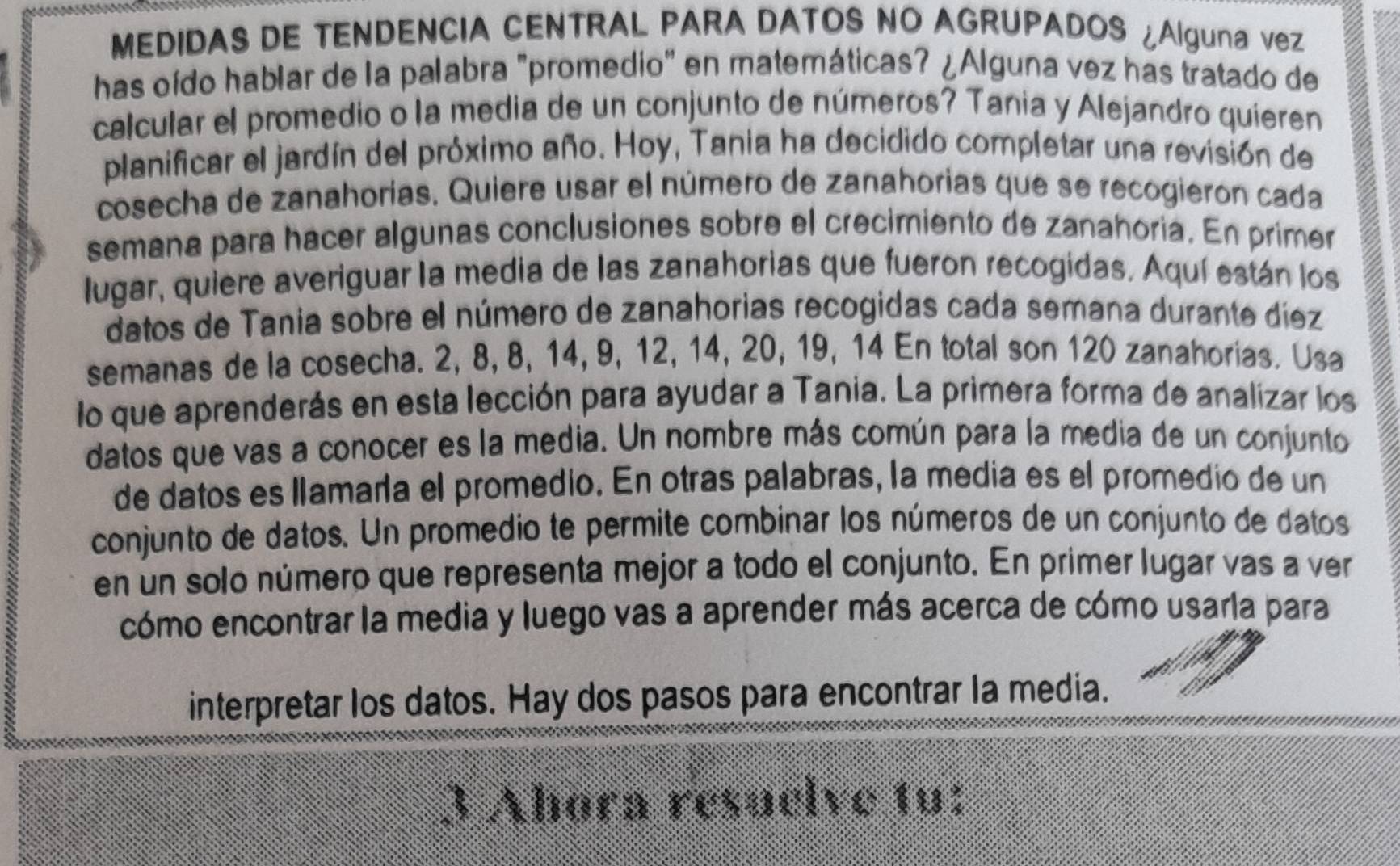 MEDIDAS DE TENDENCIA CENTRAL PARA DATOS NO AGRUPADOS ¿Alguna vez 
has oído hablar de la palabra "promedio" en matemáticas? ¿Alguna vez has tratado de 
calcular el promedio o la media de un conjunto de números? Tania y Alejandro quieren 
planificar el jardín del próximo año. Hoy, Tania ha decidido completar una revisión de 
cosecha de zanahorias. Quiere usar el número de zanahorias que se recogieron cada 
semana para hacer algunas conclusiones sobre el crecimiento de zanahoria. En primer 
lugar, quiere averiguar la media de las zanahorias que fueron recogidas. Aquí están los 
datos de Tania sobre el número de zanahorias recogidas cada semana durante diez 
semanas de la cosecha. 2, 8, 8, 14, 9, 12, 14, 20, 19, 14 En total son 120 zanahorias. Usa 
lo que aprenderás en esta lección para ayudar a Tania. La primera forma de analizar los 
datos que vas a conocer es la media. Un nombre más común para la media de un conjunto 
de datos es llamaría el promedio. En otras palabras, la media es el promedio de un 
conjunto de datos. Un promedio te permite combinar los números de un conjunto de datos 
en un solo número que representa mejor a todo el conjunto. En primer lugar vas a ver 
cómo encontrar la media y luego vas a aprender más acerca de cómo usarla para 
interpretar los datos. Hay dos pasos para encontrar la media. 
3 Abora resuelve tu: