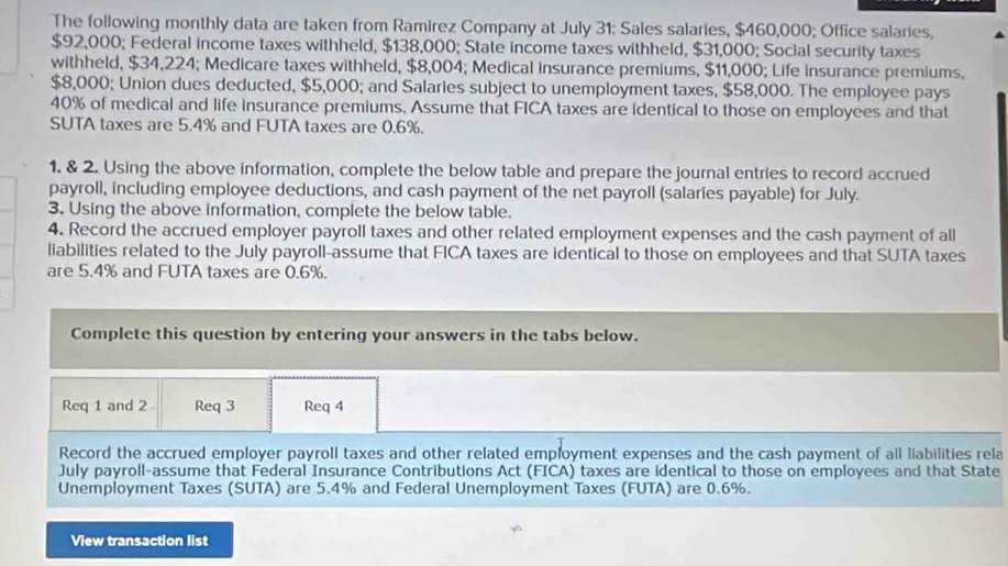 The following monthly data are taken from Ramirez Company at July 31: Sales salaries, $460,000; Office salaries,
$92,000; Federal income taxes withheld, $138,000; State income taxes withheld, $31,000; Social security taxes 
withheld, $34,224; Medicare taxes withheld, $8,004; Medical insurance premiums, $11,000; Life insurance premiums,
$8,000; Union dues deducted, $5,000; and Salaries subject to unemployment taxes, $58,000. The employee pays
40% of medical and life insurance premiums. Assume that FICA taxes are identical to those on employees and that 
SUTA taxes are 5.4% and FUTA taxes are 0.6%. 
1. & 2. Using the above information, complete the below table and prepare the journal entries to record accrued 
payroll, including employee deductions, and cash payment of the net payroll (salaries payable) for July. 
3. Using the above information, complete the below table. 
4. Record the accrued employer payroll taxes and other related employment expenses and the cash payment of all 
liabilities related to the July payroll-assume that FICA taxes are identical to those on employees and that SUTA taxes 
are 5.4% and FUTA taxes are 0.6%. 
Complete this question by entering your answers in the tabs below. 
Req 1 and 2 Req 3 Req 4 
Record the accrued employer payroll taxes and other related employment expenses and the cash payment of all liabilities rela 
July payroll-assume that Federal Insurance Contributions Act (FICA) taxes are identical to those on employees and that State 
Unemployment Taxes (SUTA) are 5.4% and Federal Unemployment Taxes (FUTA) are 0.6%. 
View transaction list