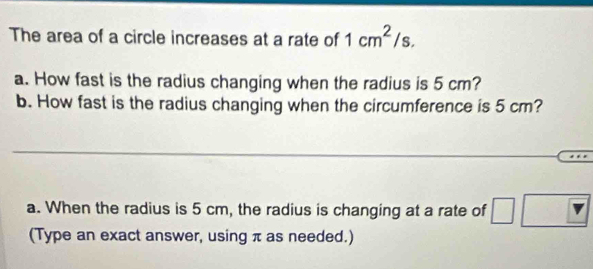 The area of a circle increases at a rate of 1cm^2/s. 
a. How fast is the radius changing when the radius is 5 cm? 
b. How fast is the radius changing when the circumference is 5 cm? 
a. When the radius is 5 cm, the radius is changing at a rate of 
(Type an exact answer, using π as needed.)