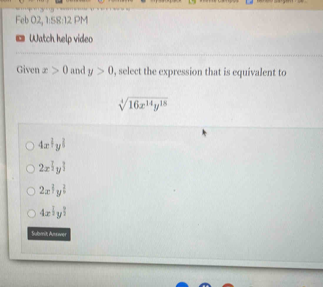 Feb 02, 1:58:12 PM
* Watch help video
Given x>0 and y>0 , select the expression that is equivalent to
sqrt[4](16x^(14)y^(18))
4x^(frac 2)7y^(frac 2)9
2x^(frac 7)2y^(frac 9)2
2x^(frac 2)7y^(frac 2)9
4x^(frac 7)2y^(frac 9)2
Submit Answer