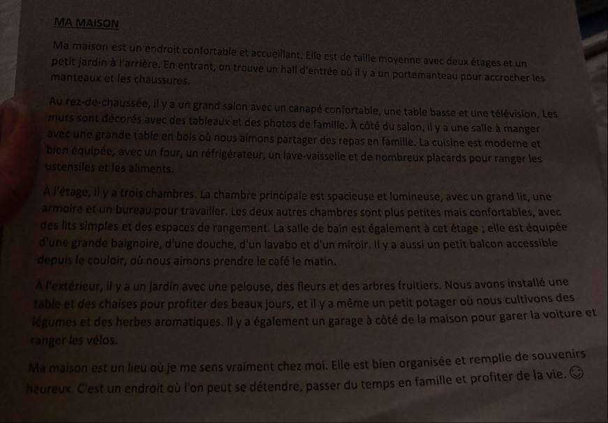 MA MAISON
Ma maison est un endroit confortable et accueillant. Elle est de taille moyenne avec deux étages et un
petit jardin à l'arrière. En entrant, on trouve un hall d'entrée où il y a un portemanteau pour accrocher les
manteaux et les chaussures.
Au rez-de-chaussée, il y a un grand salon avec un canapé confortable, une table basse et une télévision. Les
murs sont décorés avec des tableaux et des photos de famille. À côté du salon, il y a une salle à manger
avec une grande table en bois où nous aimons partager des repas en famille. La cuisine est moderne et
bien équipée, avec un four, un réfrigérateur, un lave-vaisselle et de nombreux placards pour ranger les
ustensiles et les aliments.
A l'étage, Il y a trois chambres. La chambre principale est spacieuse et lumineuse, avec un grand lit, une
armoire et un bureau pour travailler. Les deux autres chambres sont plus petites mais confortables, avec
des lits simples et des espaces de rangement. La salle de bain est également à cet étage ; elle est équipée
d'une grande baignoire, d'une douche, d'un lavabo et d'un miroir. Il y a aussi un petit balcon accessible
depuis le couloir, où nous aimons prendre le café le matin.
À l'extérieur, il y a un jardin avec une pelouse, des fleurs et des arbres fruitiers. Nous avons installé une
fable et des chaises pour profiter des beaux jours, et il y a même un petit potager où nous cultivons des
légumes et des herbes aromatiques. Il y a également un garage à côté de la maison pour garer la voiture et
ranger les vélos.
Ma maison est un lieu où je me sens vraiment chez moi. Elle est bien organisée et remplie de souvenirs
heureux. C'est un endroit où l'on peut se détendre, passer du temps en famille et profiter de la vie. à