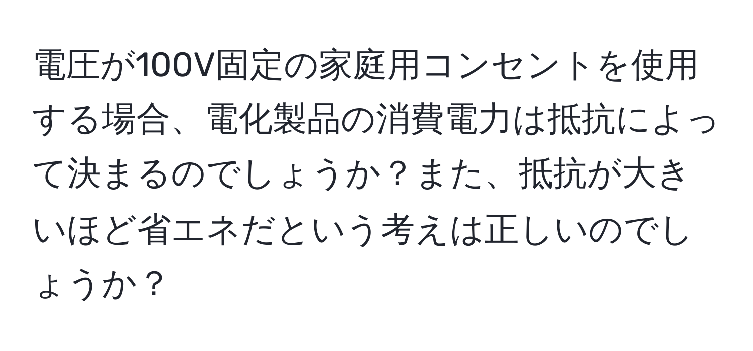 電圧が100V固定の家庭用コンセントを使用する場合、電化製品の消費電力は抵抗によって決まるのでしょうか？また、抵抗が大きいほど省エネだという考えは正しいのでしょうか？