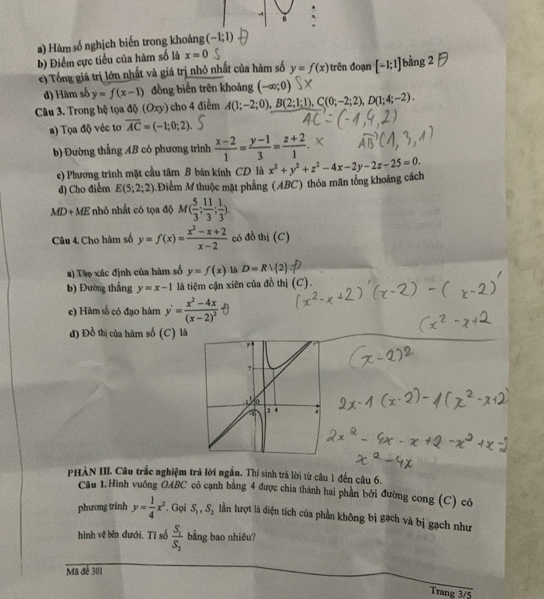 Hàm số nghịch biến trong khoảng (-1;1)
b) Điểm cực tiểu của hàm số là x=0
c) Tổng giá trị lớn nhất và giá trị nhỏ nhất của hàm số y=f(x) trên đoạn [-1;1]t hang2
d) Hàm số y=f(x-1) đồng biến trên khoảng (-∈fty ;0)
Câu 3. Trong hệ tọa độ (Oxy) cho 4 điểm A(1;-2;0), B(2;1;1),C(0;-2;2),D(1;4;-2).
a) Tọa độ véc tơ overline AC=(-1;0;2).
b) Đường thẳng AB có phương trình  (x-2)/1 = (y-1)/3 = (z+2)/1 .
c) Phương trình mặt cầu tâm B bán kính CD là x^2+y^2+z^2-4x-2y-2z-25=0.
d) Cho điểm E(5;2;2) MĐiểm M thuộc mặt phẳng (ABC) thỏa mãn tổng khoảng cách
MD+ME nhỏ nhất có tọa độ M( 5/3 ; 11/3 ; 1/3 ).
Câu 4. Cho hàm số y=f(x)= (x^2-x+2)/x-2  có đồ thị (C)
a) Tập xác định của hàm số y=f(x) là D=Rvee  2
b) Đường thẳng y=x-1 là tiệm cận xiên của đồ thị (C).
c) Hàm số có đạo hàm y'=frac x^2-4x(x-2)^2
d) Đồ thị của hàm số (C) là
PHÀN III. Câu trắc nghiệm trã lời ngắn. Thí sinh trả lời từ câu 1 đến câu 6.
Câu 1.Hình vuông OABC có cạnh bằng 4 được chia thành hai phần bởi đường cong (C) có
phương trình y= 1/4 x^2. Gọi S_1,S_2 lần lượt là diện tích của phần không bị gạch và bị gạch như
hình vẽ bên đưới. Tỉ số frac S_1S_2 bằng bao nhiêu?
Mã đề 301
Trang 3/5