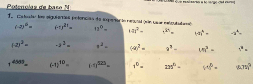 al formulario que realizarás a lo largo del curso) 
Potencias de base N: 
1. Calcular las siguientes potencias de exponente natural (sin usar calculadora):
(-2)^5= (-1)^21= 13^0= (-2)^2= 1^(21)= (-3)^4= -3^4=
(-2)^3= -2^3= 9^2= (-9)^2= 9^3= (-9)^3= 1^9=
1^(4569)= (-1)^10= (-1)^523= 1^0= 235^0= (-1)^0= (0,75)^0