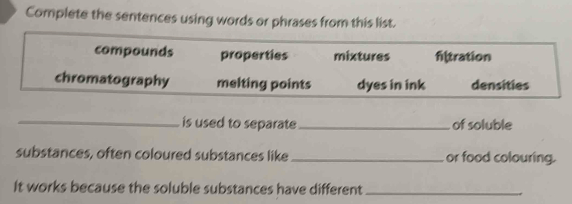 Complete the sentences using words or phrases from this list. 
compounds properties mixtures filtration 
chromatography melting points dyes in ink densities 
_is used to separate_ of soluble 
substances, often coloured substances like_ or food colouring. 
It works because the soluble substances have different_