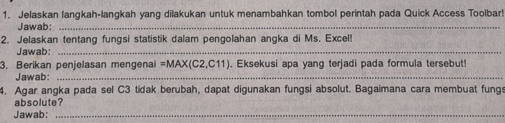 Jelaskan langkah-langkah yang dilakukan untuk menambahkan tombol perintah pada Quick Access Toolbar! 
Jawab:_ 
2. Jelaskan tentang fungsi statistik dalam pengolahan angka di Ms. Excel! 
Jawab:_ 
3. Berikan penjelasan mengenai =MAX(C2,C11). Eksekusi apa yang terjadi pada formula tersebut! 
Jawab:_ 
4. Agar angka pada sel C3 tidak berubah, dapat digunakan fungsi absolut. Bagaimana cara membuat fungs 
absolute? 
Jawab:_