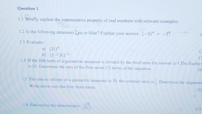 1.1 Briefly explain the commutative property of real numbers with relevant examples. 
1.2 Is the following statement ue or false? Explain your answer. (-3)^4=-3^4. 
1.3 Evaluate: 
a) (2i)^4
b) (2-3i)^-1
G 
1.4 If the fifth term of a geometric sequence is divided by the third term the answer is 4.The fourth t 
is 24. Determine the sum of the first seven (7) terms of the sequence. (6 
1.5 The sum to infinity of a geometric sequence is 30, the constant ratio is  1/5 . Determine the sequence 
Write down only the first three terms. 
(5) 
1.6 Rationalize the denominator  sqrt(10)/sqrt(5)-2 
(3)