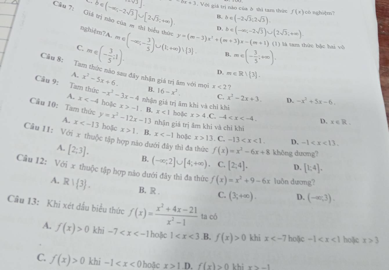 32sqrt(3)].
b∈ (-∈fty ;-2sqrt(3)]∪ [2sqrt(3);+∈fty ). -6x+3. Với giá trị nào của ô thì tam thức f(x) có nghiệm?
B. b∈ (-2sqrt(3);2sqrt(3)).
Câu 7: Giá trị nào của m thì biểu thức y=(m-3)x^2+(m+3)x-(m+1) (1) là tam thức bậc hai vô
nghiệm?A. m∈ (-∈fty ;- 3/5 )∪ (1;+∈fty )vee  3 .
D. b∈ (-∈fty ;-2sqrt(3))∪ (2sqrt(3);+∈fty ).
C. m∈ (- 3/5 ;1).
B. m∈ (- 3/5 ;+∈fty ).
D. m∈ R| 3 .
Câu 8: Tam thức nào sau đây nhận giá trị âm với mọi x<2</tex> ?
A. x^2-5x+6. B. 16-x^2.
Câu 9: Tam thức -x^2-3x-4 nhận giá trị âm khi và chỉ khi
C. x^2-2x+3. D. -x^2+5x-6.
A. x hoặc x>-1. B. x<1</tex> hoặc x>4
Câu 10: Tam thức y=x^2-12x-13 nhận giá trị âm khi và chì khi.C. -4
D. x∈ R.
A. x hoặc x>1. B. x hoặc x>13. C.
Câu 11: Với x thuộc tập hợp nào dưới đây thì đa thức f(x)=x^2-6x+8 không dương?
-13 D. -1
A. [2;3].
B. (-∈fty ;2]∪ [4;+∈fty ). C. [2;4].
D. [1;4].
Câu 12: Với x thuộc tập hợp nào dưới đây thì đa thức f(x)=x^2+9-6x luôn dương?
A. R| 3 .
B. R . C. (3;+∈fty ).
D. (-∈fty ;3).
Câu 13: Khi xét dấu biểu thức f(x)= (x^2+4x-21)/x^2-1  ta có
A. f(x)>0 khi -7 hoặc 1 .B. f(x)>0 khì x hoặc -1 hoặc x≥slant 3
C. f(x)>0 khi -1 hoặc x>1 .D. f(x)>0 khi x>-1