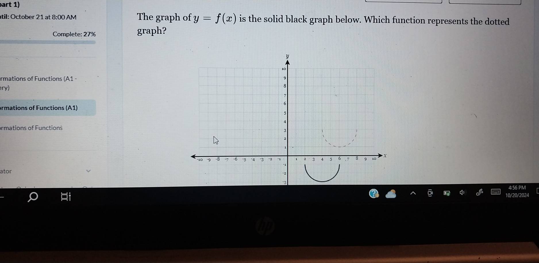 part 1) 
til: October 21 at 8:00 AM The graph of y=f(x) is the solid black graph below. Which function represents the dotted 
Complete: 27% graph? 
ormations of Functions (A1 - 
ery) 
ormations of Functions (A1) 
ormations of Functions 
ator 
4:56 PM 
10/20/2024