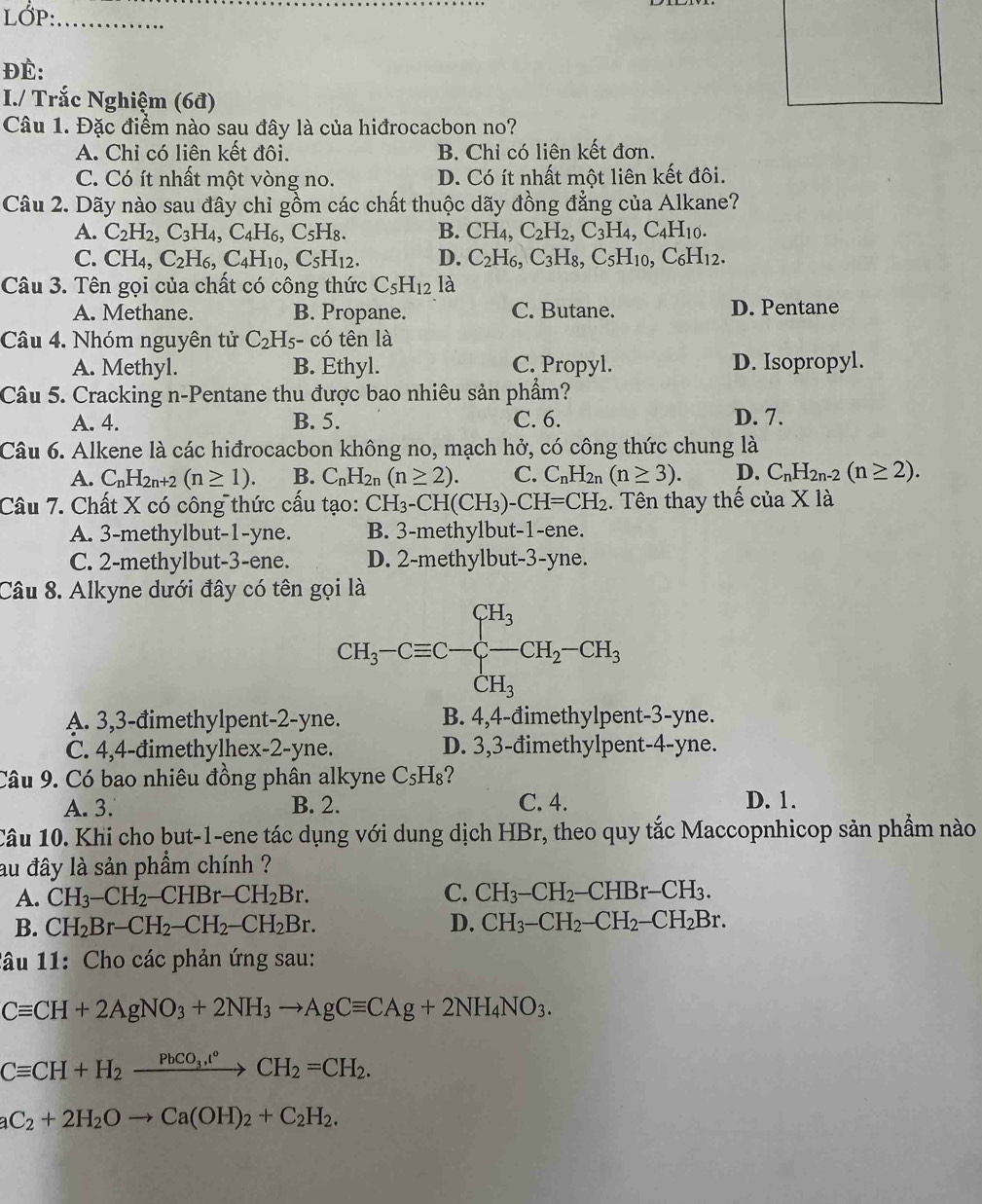 LỚP:_
ĐÉ:
I./ Trắc Nghiệm (6đ)
Câu 1. Đặc điểm nào sau đây là của hiđrocacbon no?
A. Chỉ có liên kết đôi. B. Chỉ có liên kết đơn.
C. Có ít nhất một vòng no. D. Có ít nhất một liên kết đôi.
Câu 2. Dãy nào sau đây chỉ gồm các chất thuộc dãy đồng đẳng của Alkane?
A. C_2H_2,C_3H_4,C_4H_6,C_5H_8. B. CH_4,C_2H_2,C_3H_4,C_4H_10.
C. CH_4,C_2H_6,C_4H_10,C_5H_12. D. C_2H_6,C_3H_8,C_5H_10,C_6H_12.
Câu 3. Tên gọi của chất có công thức C_5H_12 là
A. Methane. B. Propane. C. Butane. D. Pentane
Câu 4. Nhóm nguyên tử C_2H_5-chat 0 tên là
A. Methyl. B. Ethyl. C. Propyl. D. Isopropyl.
Câu 5. Cracking n-Pentane thu được bao nhiêu sản phẩm?
A. 4. B. 5. C. 6. D. 7.
Câu 6. Alkene là các hiđrocacbon không no, mạch hở, có công thức chung là
A. C_nH_2n+2(n≥ 1). B. C_nH_2n(n≥ 2). C. C_nH_2n(n≥ 3). D. C_nH_2n-2(n≥ 2).
Câu 7. Chất X có công thức cấu tạo: CH_3-CH(CH_3)-CH=CH_2 1. Tên thay thế của X là
A. 3-methylbut-1-yne. B. 3-methylbut-1-ene.
C. 2-methylbut-3-ene. D. 2-methylbut-3-yne.
Câu 8. Alkyne dưới đây có tên gọi là
CH_3-Cequiv C-beginarrayl CH_3 -CH_3endarray. CH_2-CH_3
A. 3,3-đimethylpent-2-yne. B. 4,4-đimethylpent-3-yne.
C. 4,4-đimethylhex-2-yne. D. 3,3-đimethylpent-4-yne.
Câu 9. Có bao nhiêu đồng phân alkyne C_5H_8 ?
A. 3. B. 2. C. 4. D. 1.
Câu 10. Khi cho but-1-ene tác dụng với dung dịch HBr, theo quy tắc Maccopnhicop sản phẩm nào
au đây là sản phẩm chính ?
A. CH_3-CH_2 -CHBr-CH_2Br. C. CH_3-CH_2-CHBr-CH_3.
B. CH_2Br-CH_2-CH_2-CH_2Br. D. CH_3-CH_2-CH_2-CH_2Br.
lâu 11: Cho các phản ứng sau:
Cequiv CH+2AgNO_3+2NH_3to AgCequiv CAg+2NH_4NO_3.
Cequiv CH+H_2xrightarrow PbCO_3,t°CH_2=CH_2.
aC_2+2H_2Oto Ca(OH)_2+C_2H_2.