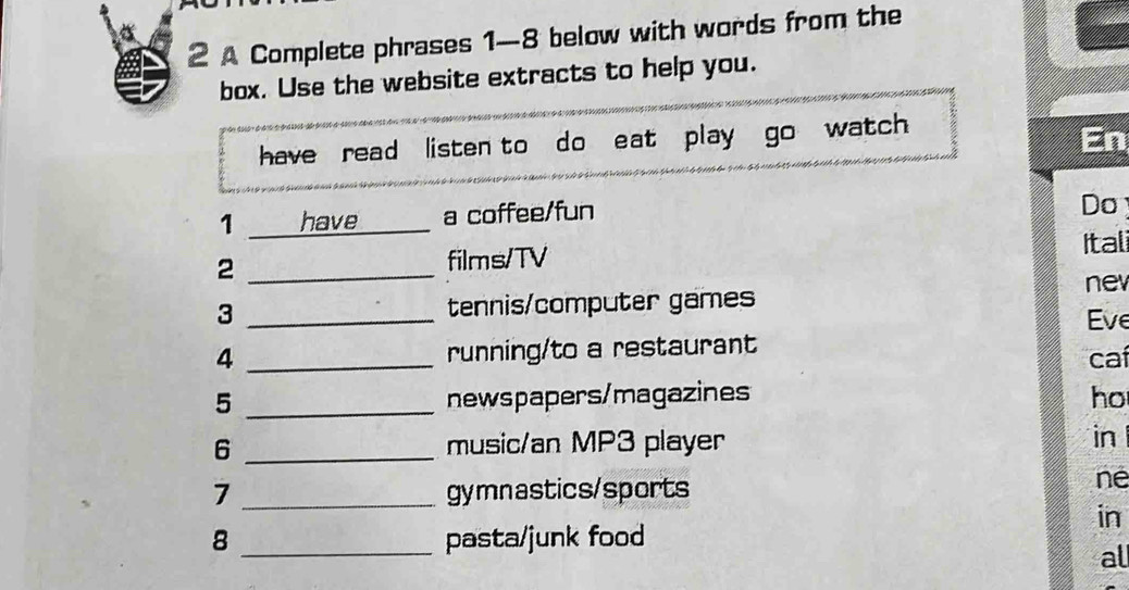 a 
2 A Complete phrases 1-8 below with words from the 
a box. Use the website extracts to help you. 
have read listen to do eat play go watch 
En 
1 have a coffee/fun 
Do 
2 _films/TV 
Itali 
nev 
3 _tennis/computer games 
Eve 
4 _running/to a restaurant 
caí 
5 _newspapers/magazines ho 
6 _music/an MP3 player in 
7 _gymnastics/sports 
ne 
in 
8 _pasta/junk food 
al