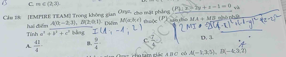 C. m∈ (2;3). 
Câu 18: [EMPIRE TEAM] Trong không gian Oxyz, cho mặt phẳng (P):x-2y+z-1=0 Va 
(P) sao cho MA+MB
hai điểm A(0;-2;3), B(2;0;1) * Điểm M(a;b;c) thuộc nhỏ nhất
Tính a^2+b^2+c^2 bằng
A.  41/4 ·
B.  9/4 ·
C.  7/4 ·
D. 3.
Oruz cho tam giác A B C có A(-1;3;5), B(-4;3;2)