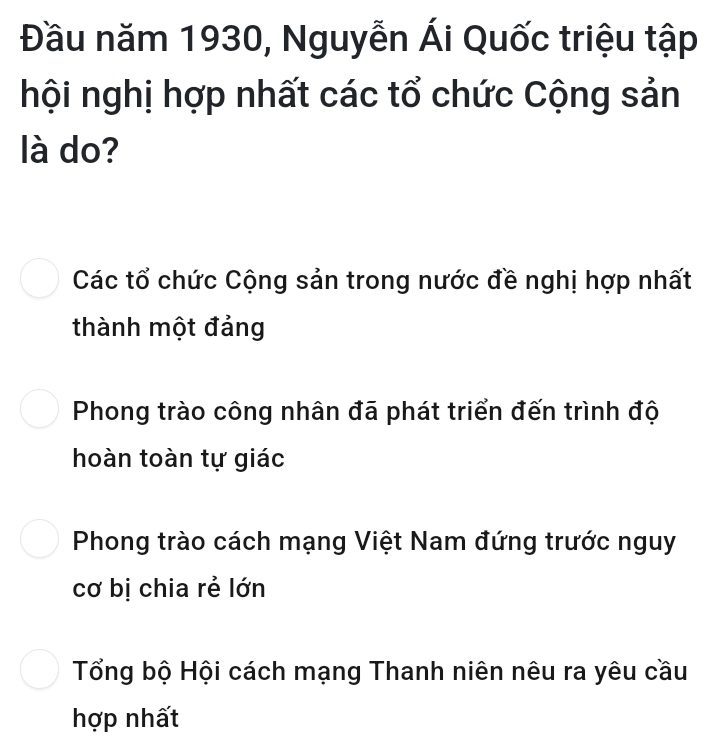 Đầu năm 1930, Nguyễn Ái Quốc triệu tập
hội nghị hợp nhất các tổ chức Cộng sản
là do?
Các tổ chức Cộng sản trong nước đề nghị hợp nhất
thành một đảng
Phong trào công nhân đã phát triển đến trình độ
hoàn toàn tự giác
Phong trào cách mạng Việt Nam đứng trước nguy
cơ bị chia rẻ lớn
Tổng bộ Hội cách mạng Thanh niên nêu ra yêu cầu
hợp nhất