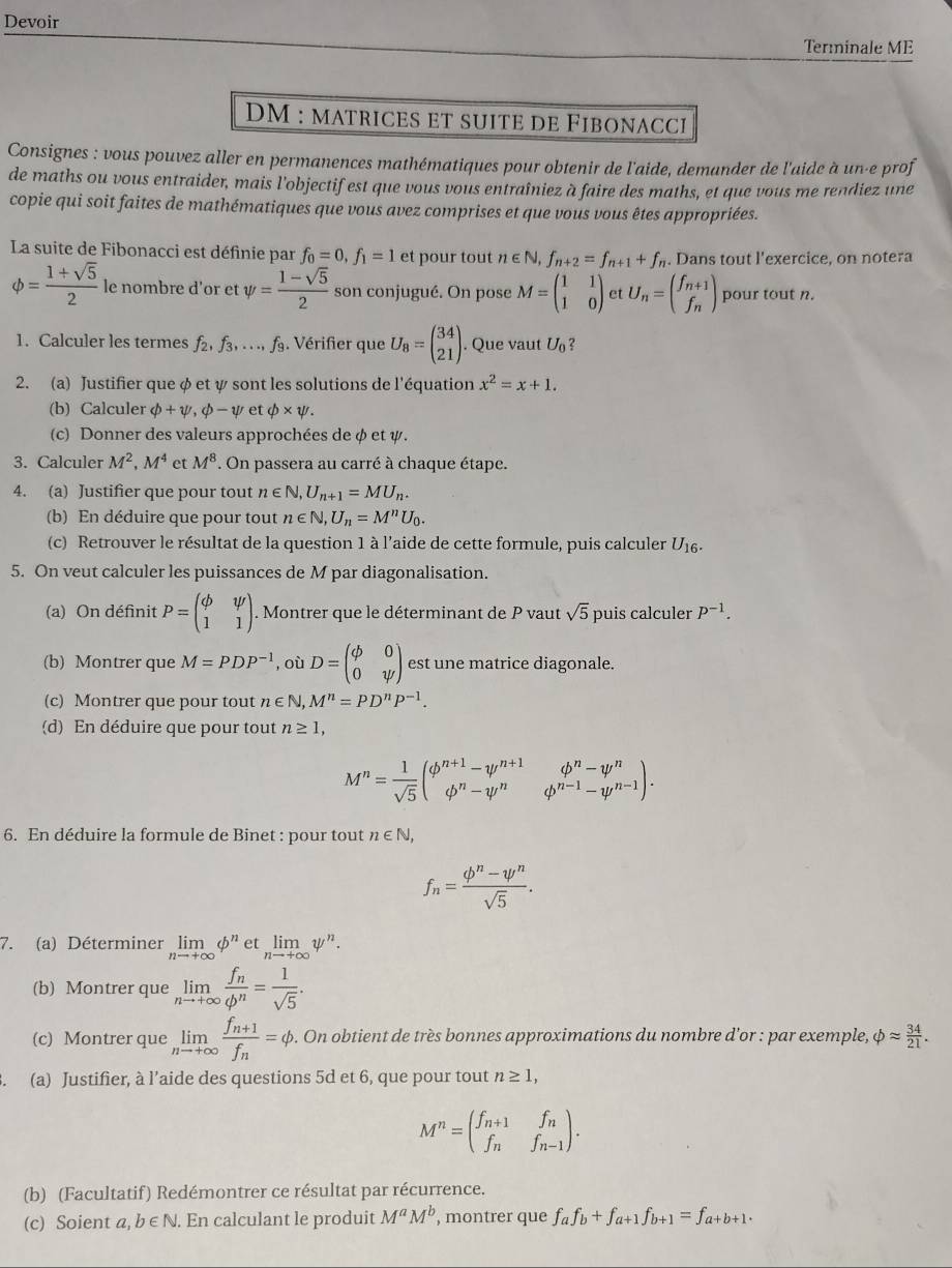 Devoir
Terminale ME
DM : matrices et suite de Fibonacci
Consignes : vous pouvez aller en permanences mathématiques pour obtenir de l'aide, demander de l'aide à un-e prof
de maths ou vous entraider, mais l'objectif est que vous vous entraîniez à faire des maths, et que vous me rendiez une
copie qui soit faites de mathématiques que vous avez comprises et que vous vous êtes appropriées.
La suite de Fibonacci est définie par f_0=0,f_1=1 et pour tout n∈ N,f_n+2=f_n+1+f_n. Dans tout l'exercice, on notera
phi = (1+sqrt(5))/2  le nombre d'or et psi = (1-sqrt(5))/2  son conjugué. On pose M=beginpmatrix 1&1 1&0endpmatrix et U_n=beginpmatrix f_n+1 f_nendpmatrix pour tout n.
1. Calculer les termes f_2,f_3,...,f_9. Vérifier que U_8=beginpmatrix 34 21endpmatrix. Que vaut U_0 2
2. (a) Justifier que φ et ψ sont les solutions de l'équation x^2=x+1.
(b) Calculer phi +psi ,phi -psi etphi * psi .
(c) Donner des valeurs approchées de φ et ψ.
3. Calculer M^2,M^4 et M^8. On passera au carré à chaque étape.
4. (a) Justifier que pour tout n∈ N,U_n+1=MU_n.
(b) En déduire que pour tout n∈ N,U_n=M^nU_0.
(c) Retrouver le résultat de la question 1 à l'aide de cette formule, puis calculer U_16.
5. On veut calculer les puissances de M par diagonalisation.
(a) On définit P=beginpmatrix phi &psi  1&1endpmatrix. Montrer que le déterminant de P vaut sqrt(5) puis calculer p^(-1).
(b) Montrer que M=PDP^(-1) , où D=beginpmatrix phi &0 0&psi endpmatrix est une matrice diagonale.
(c) Montrer que pour tout n∈ N,M^n=PD^nP^(-1).
(d) En déduire que pour tout n≥ 1,
M^n= 1/sqrt(5) beginpmatrix phi^(n+1)-psi^(n+1) phi^n-psi^nendarray. .beginarrayr phi^n-psi^n phi^(n-1)-psi^(n-1)endpmatrix .
6. En déduire la formule de Binet : pour tout n∈ N,
f_n= (phi^n-psi^n)/sqrt(5) .
7. (a) Déterminer limlimits _nto +∈fty phi^n et limlimits _nto +∈fty psi^n.
(b) Montrer que limlimits _nto +∈fty frac f_nphi^n= 1/sqrt(5) .
(c) Montrer que limlimits _nto +∈fty frac f_n+1f_n=phi. On obtient de très bonnes approximations du nombre d'or : par exemple, phi approx  34/21 .
、 (a) Justifier, à l’aide des questions 5d et 6, que pour tout n≥ 1,
M^n=beginpmatrix f_n+1&f_n f_n&f_n-1endpmatrix .
(b) (Facultatif) Redémontrer ce résultat par récurrence.
(c) Soient a, b ∈N. En calculant le produit M^aM^b , montrer que f_af_b+f_a+1f_b+1=f_a+b+1.