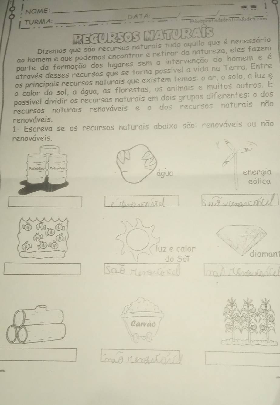 NOME:
_
TURMA: _DATA:_
_
_
Dsosprofessorafividades.com
RECURSOS NATURAÍS
Dizemos que são recursos naturais tudo aquilo que é necessário
ao homem e que podemos encontrar e retirar da natureza, eles fazem
parte da formação dos lugares sem a intervenção do homem e é
através desses recursos que se torna possível a vida na Terra. Entre
os principais recursos naturais que existem temos: o ar, o solo, a luz e
o calor do sol, a água, as florestas, os animais e muitos outros. É
possível dividir os recursos naturais em dois grupos diferentes: o dos
recursos naturais renováveis e o dos recursos naturais não
renováveis.
1- Escreva se os recursos naturais abaixo são: renováveis ou não
renováveis.
energia
eólica
luz e calor
diamani
do Sot