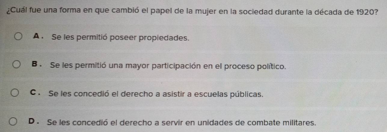 ¿Cuál fue una forma en que cambió el papel de la mujer en la sociedad durante la década de 1920?
A . Se les permitió poseer propiedades.
B . Se les permitió una mayor participación en el proceso político.
C . Se les concedió el derecho a asistir a escuelas públicas.
D . Se les concedió el derecho a servir en unidades de combate militares.