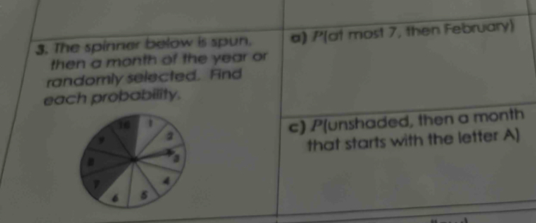 The spinner below is spun. a) /'(at most 7, then February) 
then a month of the year or 
randomly selected. Find 
each probability. 
c) P(unshaded, then a month 
that starts with the letter A]