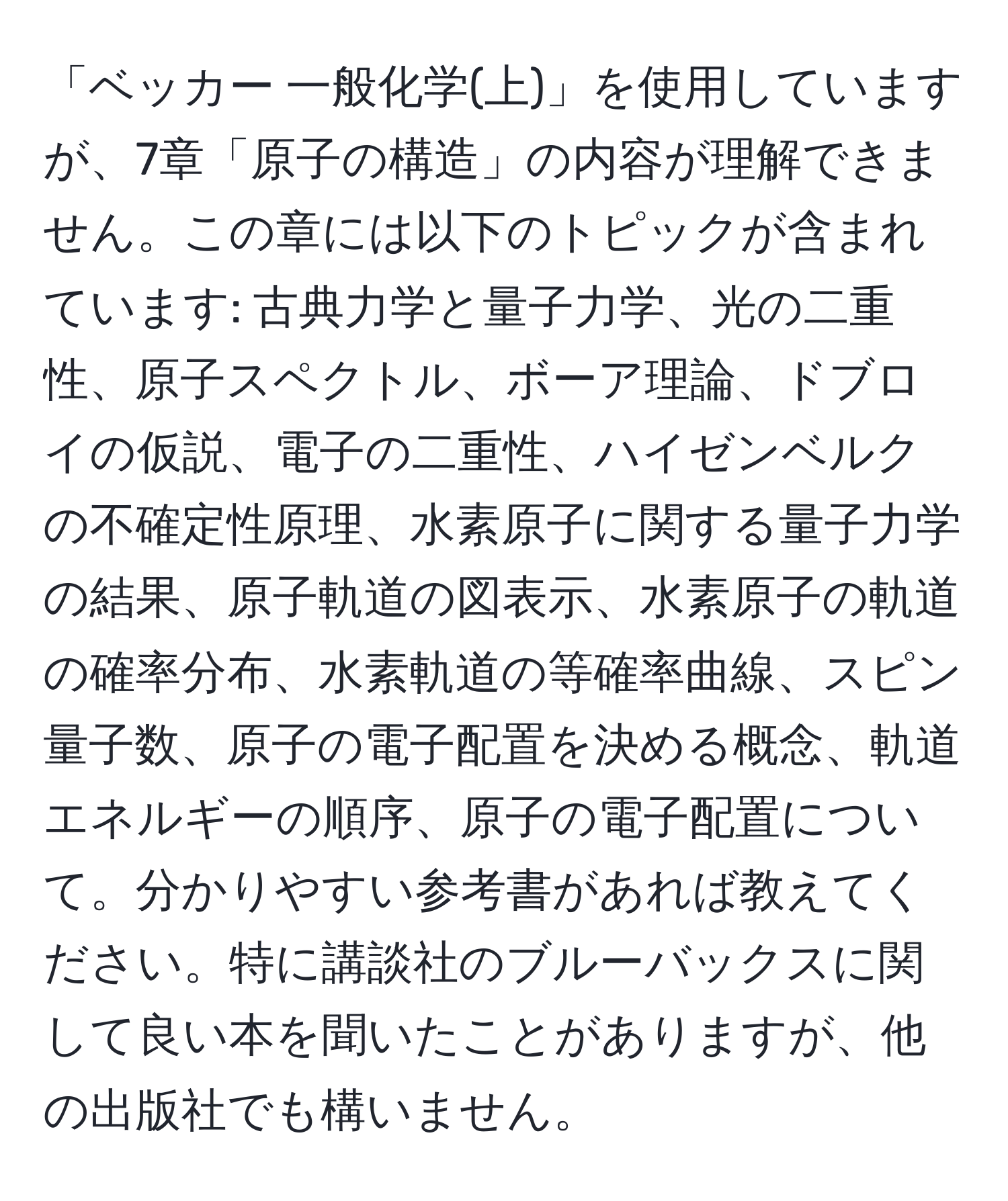 「ベッカー 一般化学(上)」を使用していますが、7章「原子の構造」の内容が理解できません。この章には以下のトピックが含まれています: 古典力学と量子力学、光の二重性、原子スペクトル、ボーア理論、ドブロイの仮説、電子の二重性、ハイゼンベルクの不確定性原理、水素原子に関する量子力学の結果、原子軌道の図表示、水素原子の軌道の確率分布、水素軌道の等確率曲線、スピン量子数、原子の電子配置を決める概念、軌道エネルギーの順序、原子の電子配置について。分かりやすい参考書があれば教えてください。特に講談社のブルーバックスに関して良い本を聞いたことがありますが、他の出版社でも構いません。