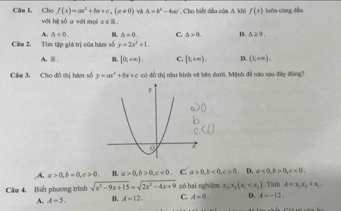 Cho f(x)=ax^2+bx+c, (a!= 0) và △ =b^2-4ac. Cho biết dấu của △ khif(x) luôn cùng dấu
với hệ số a với mọi x∈ R.
A. △ <0</tex>. B. △ =0. C. △ >0. D. △ ≥ 0. 
Câu 2. Tìm tập giá trị của hàm số y=2x^2+1.
A. R . B. [0;+∈fty ). C. [1;+∈fty ). D. (1;+∈fty ). 
Câu 3. Cho đồ thị hàm số y=ax^2+bx+c có đồ thị như hình vẽ bên dưới. Mệnh đề nào sau đây đúng?
A. a>0, b=0, c>0. B. a>0, b>0, c<0</tex>. C. a>0, b<0</tex>, c>0 D. a<0</tex>, b>0, c<0</tex>. 
Câu 4. Biết phương trình sqrt(x^2-9x+15)=sqrt(2x^2-4x+9) có hai nghiệm x_1; x_2(x_1 .Tính A=x_1.x_2+x_1.
A. A=5. B. A=12. C. A=0.
D. A=-12.