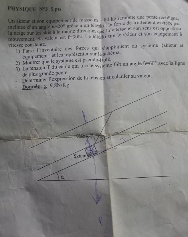 PHYSIQUE N^o3 5 pts 
Un skieur et son equipement de masse m=80kg remonte une pente rectiligne, 
inclinée d'un angle alpha =20° grâce à un téléski : la force de frottement exercée par 
la neige sur les skis à la même direction que la vitesse et son sens est opposé au 
mouvement. Sa valeur est f=30N. Le téléski tire le skieur et son équipement à 
vitesse constante. 
1) Faire l’inventaire des forces qui S' appliquent au système skieur et 
équipement et les représenter sur le schéma. 
2) Montrer que le système est pseudo-isolé. 
3) La tension T du câble qui tire le système fait un angle beta =60° avec la ligne 
de plus grande pente. 
Déterminer l’expression de la tension et calculer sa valeur. 
Donnée : g=9,8N/Kg. 
Skieur
α