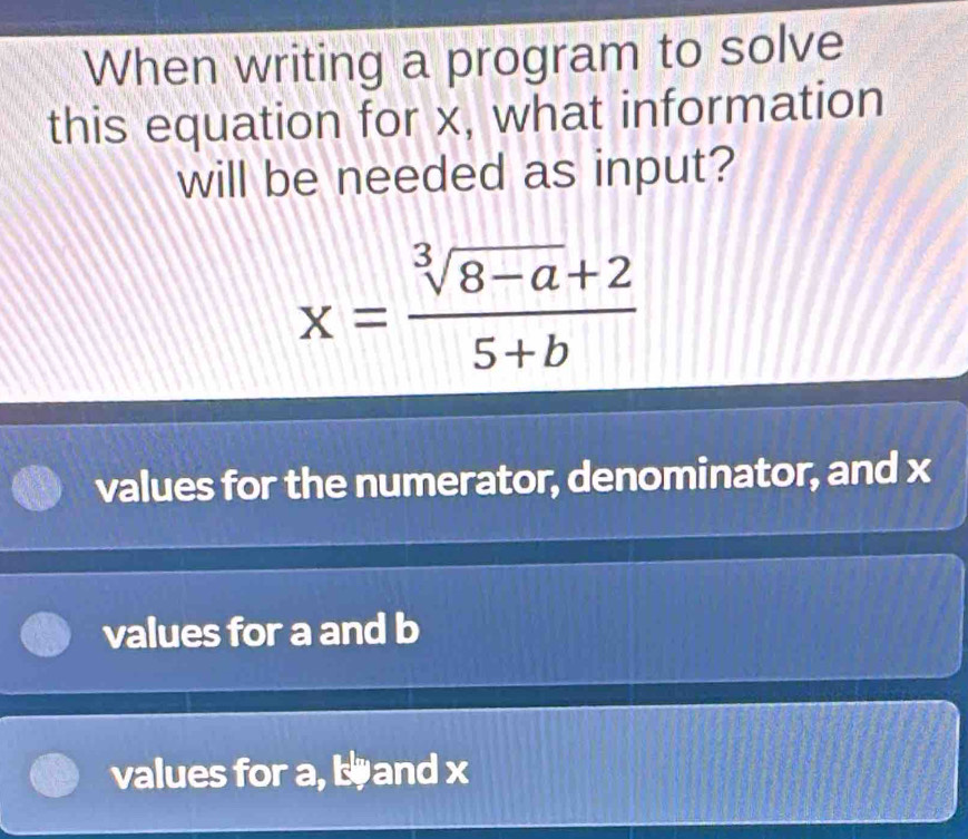 When writing a program to solve
this equation for x, what information
will be needed as input?
x= (sqrt[3](8-a)+2)/5+b 
values for the numerator, denominator, and x
values for a and b
values for a, b and x