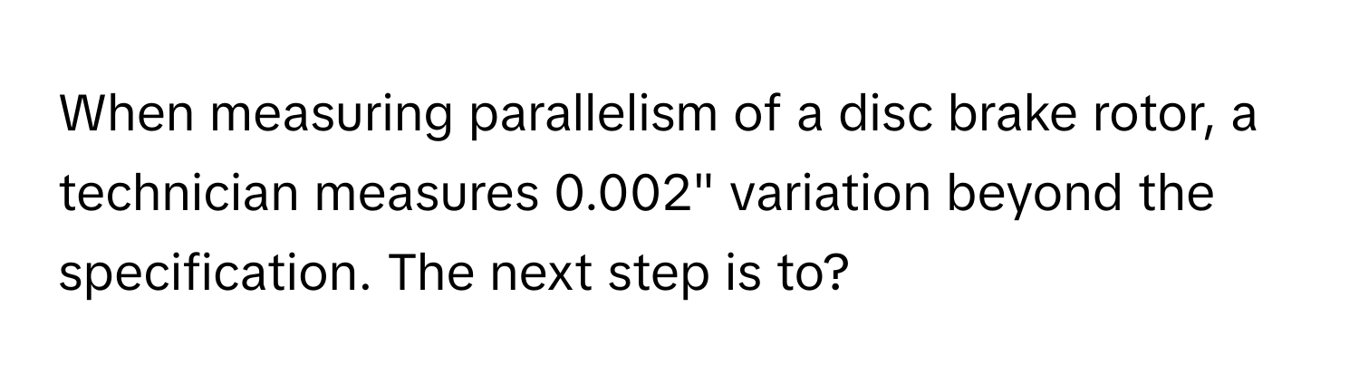 When measuring parallelism of a disc brake rotor, a technician measures 0.002" variation beyond the specification. The next step is to?