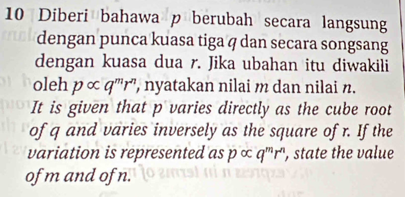 Diberi bahawa p berubah secara langsung 
dengan punca kuasa tiga q dan secara songsang 
dengan kuasa dua r. Jika ubahan itu diwakili 
oleh p ∞ q^mr^n , nyatakan nilai m dan nilai n. 
It is given that p varies directly as the cube root 
of q and varies inversely as the square of r. If the 
variation is represented as p ∞ q^mr^n , state the value 
of m and of n.