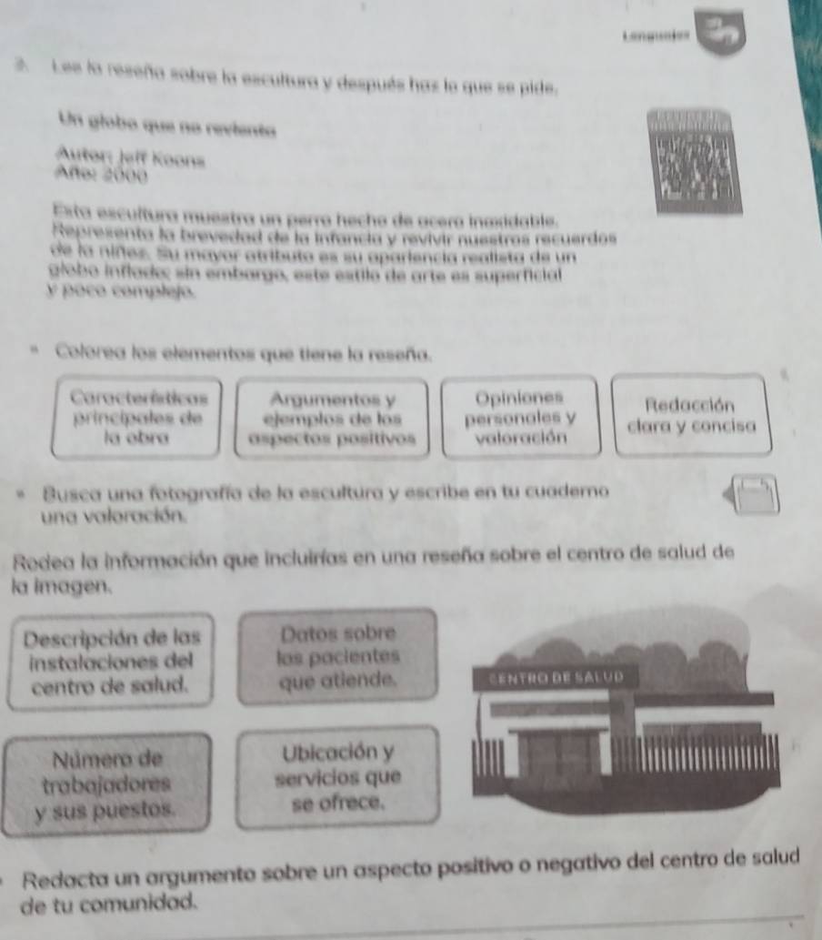 Lee la reseña sobre la escultura y después has lo que se pide. 
Un globo que no revienta 
Autor: Jelf Koons 
Año: 2000
Esta escultura muestra un perro hecho de acera inmidable. 
Representa la brevedad de la infancia y revivir nuestras recuerdas 
de la niñez. Su mayor atributa es su apariencia realista de un 
globo inflado; sin embargo, este estilo de arte es superficial 
y poco complejo. 
Colorea los elementos que tiene la reseña. 
Características Argumentos y Opiniones Redacción 
principales de ejemplos de los personales y clara y concisa 
la obra aspectos positivos valoración 
Busca una fotografía de la escultura y escribe en tu cuaderno 
una valoración. 
Rodea la información que incluirías en una reseña sobre el centro de salud de 
la imagen. 
Descripción de las Datos sobre 
instalaciones del las pacientes 
centro de salud. que atiende. 
Número de Ubicación y 
trabajadores servicios que 
y sus puestos. se ofrece. 
Redacta un argumento sobre un aspecto positivo o negativo del centro de salud 
de tu comunidad.