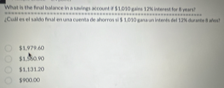 What is the final balance in a savings account if $1,010 gains 12% interest for 8 years?
¿Cuál es el saldo fnal en una cuenta de ahorros si $ 1,010 gana un interés del 12% durante 8 años?
$1,979.60
$1,560.90
$1,131.20
$900.00