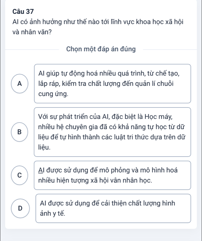 Al có ảnh hưởng như thế nào tới lĩnh vực khoa học xã hội
và nhân văn?
Chọn một đáp án đúng
Al giúp tự động hoá nhiều quá trình, từ chế tạo,
A lắp ráp, kiểm tra chất lượng đến quản lí chuỗi
cung ứng.
Với sự phát triển của AI, đặc biệt là Học máy,
B nhiều hệ chuyên gia đã có khả năng tự học từ dữ
liệu để tự hình thành các luật tri thức dựa trên dữ
liệu.
C Al được sử dụng để mô phỏng và mô hình hoá
nhiều hiện tượng xã hội vân nhân học.
D Al được sử dụng để cải thiện chất lượng hình
ảnh y tế.