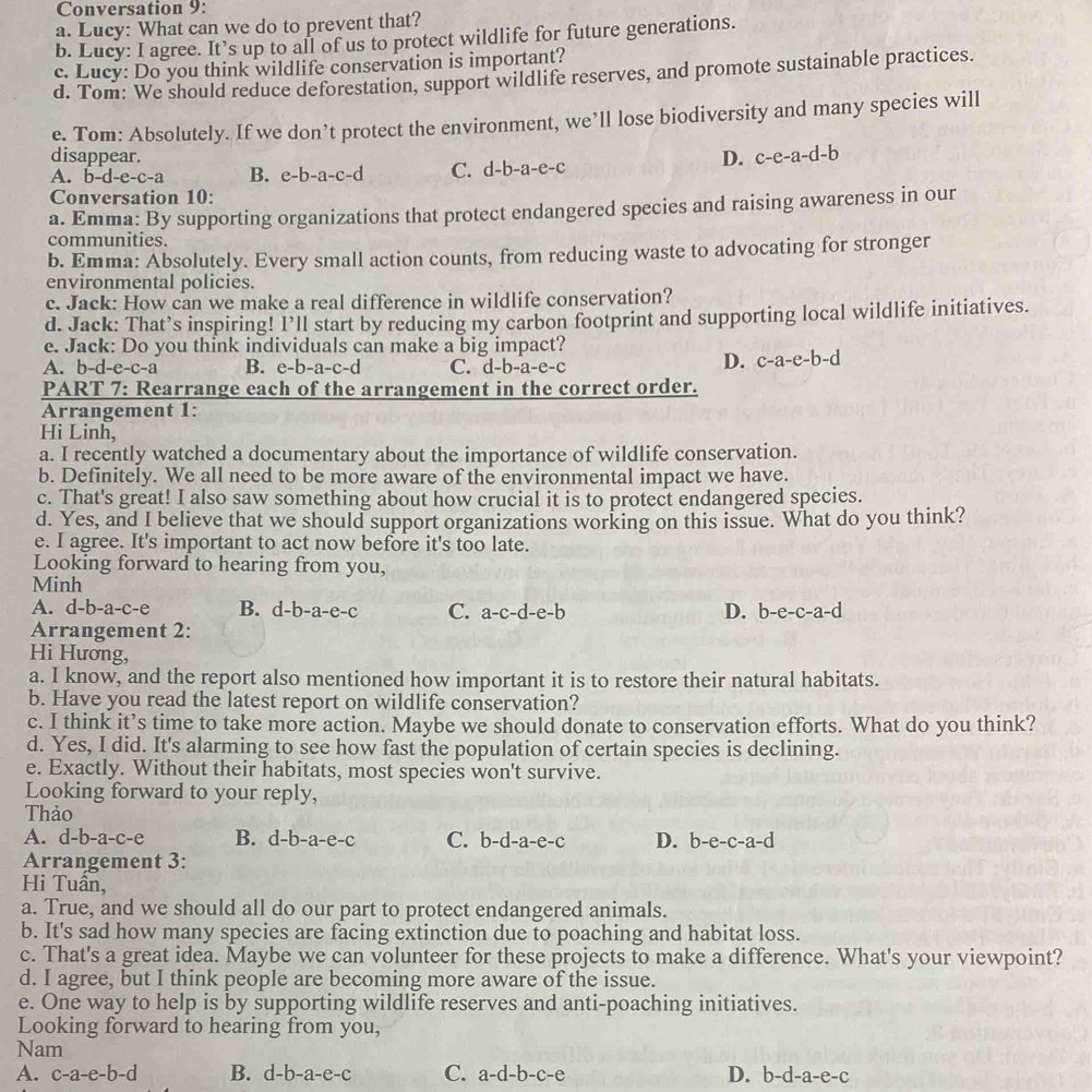 Conversation 9:
a. Lucy: What can we do to prevent that?
b. Lucy: I agree. It’s up to all of us to protect wildlife for future generations.
c. Lucy: Do you think wildlife conservation is important?
d. Tom: We should reduce deforestation, support wildlife reserves, and promote sustainable practices.
e. Tom: Absolutely. If we don’t protect the environment, we’ll lose biodiversity and many species will
disappear. D. c-e-a-d-b
A. b- -e-c- a B. e-b-a-c-d C. d-b-a-e-c
Conversation 10:
a. Emma: By supporting organizations that protect endangered species and raising awareness in our
communities.
b. Emma: Absolutely. Every small action counts, from reducing waste to advocating for stronger
environmental policies.
c. Jack: How can we make a real difference in wildlife conservation?
d. Jack: That’s inspiring! I’ll start by reducing my carbon footprint and supporting local wildlife initiatives.
e. Jack: Do you think individuals can make a big impact?
A. b-d-e-c-a B. e-b-a-c-d C. d-b-a-e-c
D. c-a-e-b-d
PART 7: Rearrange each of the arrangement in the correct order.
Arrangement 1:
Hi Linh,
a. I recently watched a documentary about the importance of wildlife conservation.
b. Definitely. We all need to be more aware of the environmental impact we have.
c. That's great! I also saw something about how crucial it is to protect endangered species.
d. Yes, and I believe that we should support organizations working on this issue. What do you think?
e. I agree. It's important to act now before it's too late.
Looking forward to hearing from you,
Minh
A. d-b-a-c-e B. d-b-a-e-c C. a-c-d-e-b D. b-e-c-a-d
Arrangement 2:
Hi Hương,
a. I know, and the report also mentioned how important it is to restore their natural habitats.
b. Have you read the latest report on wildlife conservation?
c. I think it’s time to take more action. Maybe we should donate to conservation efforts. What do you think?
d. Yes, I did. It's alarming to see how fast the population of certain species is declining.
e. Exactly. Without their habitats, most species won't survive.
Looking forward to your reply,
Thảo
A. d-b-a-c-e B. ^--|- -a-e-c C. b-d-a-e-c D. [ b-e-c-a-d
Arrangement 3:
Hi Tuân,
a. True, and we should all do our part to protect endangered animals.
b. It's sad how many species are facing extinction due to poaching and habitat loss.
c. That's a great idea. Maybe we can volunteer for these projects to make a difference. What's your viewpoint?
d. I agree, but I think people are becoming more aware of the issue.
e. One way to help is by supporting wildlife reserves and anti-poaching initiatives.
Looking forward to hearing from you,
Nam
A. c-a-e-b-d B. d-b-a-e-c C. a-d-b-c-e D. b-d-a-e-c