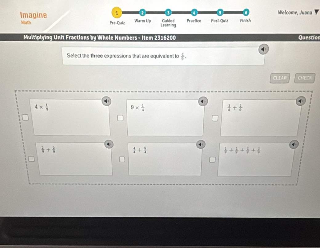 ImagineWelcome, Juana
Math 
Multiplying Unit Fractions by Whole Numbers - Item 2316200 Question
Select the three expressions that are equivalent to  4/9 . 
CLEAR CHECK
4*  1/9 
9*  1/4 
 1/4 + 1/9 
 2/9 + 2/9 
 4/4 + 5/4 
 1/9 + 1/9 + 1/9 + 1/9 