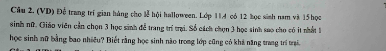 (VD) Để trang trí gian hàng cho lễ hội halloween. Lớp 114 có 12 học sinh nam và 15 học 
sinh nữ. Giáo viên cần chọn 3 học sinh để trang trí trại. Số cách chọn 3 học sinh sao cho có ít nhất 1
học sinh nữ bằng bao nhiêu? Biết rằng học sinh nào trong lớp cũng có khả năng trang trí trại.