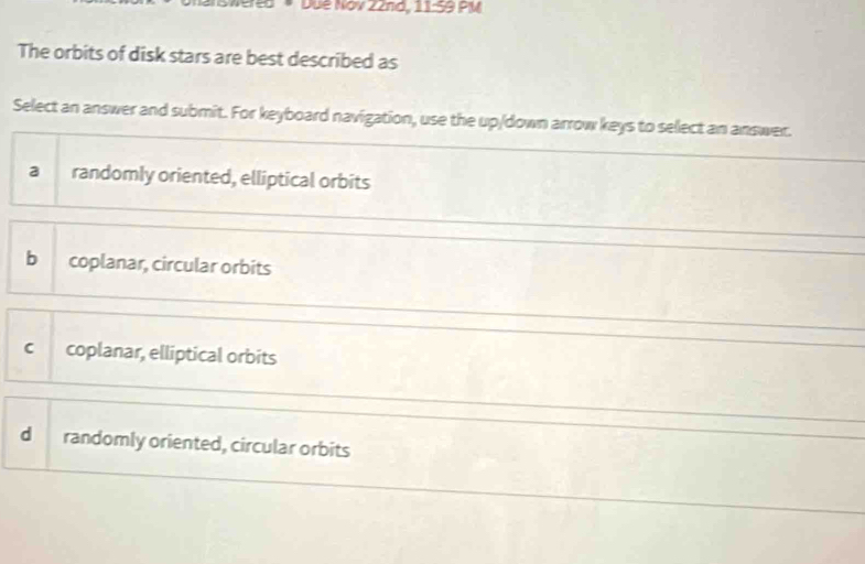 e5 *Dué Nov 22nd, 11:59 PM
The orbits of disk stars are best described as
Select an answer and submit. For keyboard navigation, use the up/down arrow keys to select an answer.
a randomly oriented, elliptical orbits
b coplanar, circular orbits
c coplanar, elliptical orbits
d randomly oriented, circular orbits