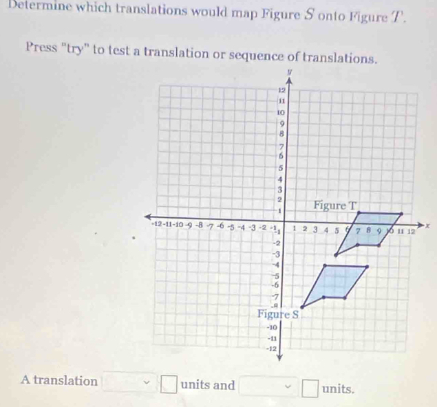 Determine which translations would map Figure S onto Figure T. 
Press "try” to test a translation or sequence of translations. 
A translation □ □ units and □ units.