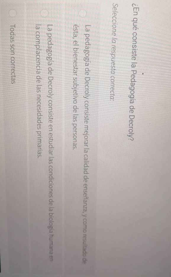 ¿En qué consiste la Pedagogía de Decroly?
Seleccione la respuesta correcta:
La pedagogía de Decroly consiste mejorar la calidad de enseñanza, y como resultado de
ésta, el bienestar subjetivo de las personas.
La pedagogía de Decroly consiste en estudiar las condiciones de la biología humana en
la complacencia de las necesidades primarias.
Todas son correctas