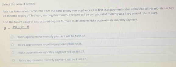 Select the correct answer.
Rick has taken a loan of $3,200 from the bank to buy new appliances. His first loan payment is due at the end of this month. He has
24 months to pay off his loan, starting this month. The loan will be compounded monthly at a fixed annual rate of 4.8%.
Use the future value of a structured deposit formula to determine Rick's approximate monthly payment.
S=frac P[(1+i)^n-1]i
Rick's approximate monthly payment will be $293.48.
Rick's approximate monthly payment will be $128.
Rick's approximate monthly payment will be $81.27.
Rick's approximate monthly payment will be $140.87.