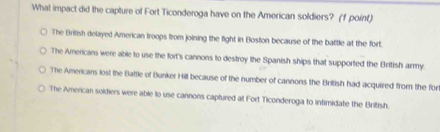 What impact did the capture of Fort Ticonderoga have on the American soldiers? (f point)
The British delayed American troops from joining the fight in Boston because of the battle at the fort.
The Americans were able to use the fort's cannons to destroy the Spanish ships that supported the British army.
The Americans lost the Battle of Bunker Hill because of the number of cannons the British had acquired from the for
The American soldiers were able to use cannons captured at Fort Ticonderoga to intimidate the British.