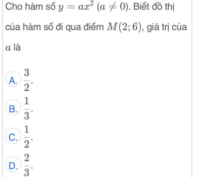 Cho hàm số y=ax^2(a!= 0). Biết đồ thị
của hàm số đi qua điểm M(2;6) , giá trị của
a là
A.  3/2 .
B.  1/3 .
C.  1/2 .
D.  2/3 .