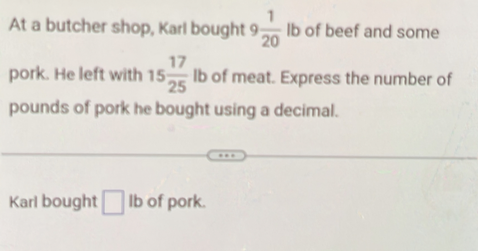 At a butcher shop, Karl bought 9  1/20  Ib of beef and some 
pork. He left with 15 17/25  lb of meat. Express the number of 
pounds of pork he bought using a decimal. 
Karl bought □ Ib of pork.